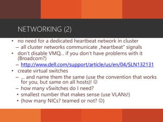 NETWORKING (2)
• no need for a dedicated heartbeat network in cluster
– all cluster networks communicate „heartbeat” signals
• don’t disable VMQ… if you don’t have problems with it
(Broadcom?)
– http://www.dell.com/support/article/us/en/04/SLN132131
• create virtual switches
– … and name them the same (use the convention that works
for you, but same on all hosts)! 
– how many vSwitches do I need?
• smallest number that makes sense (use VLANs!)
• (how many NICs? teamed or not? )
 