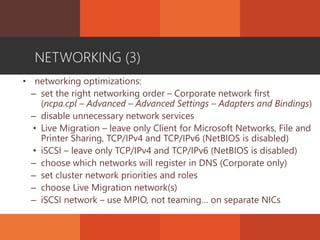NETWORKING (3)
• networking optimizations:
– set the right networking order – Corporate network first
(ncpa.cpl – Advanced – Advanced Settings – Adapters and Bindings)
– disable unnecessary network services
• Live Migration – leave only Client for Microsoft Networks, File and
Printer Sharing, TCP/IPv4 and TCP/IPv6 (NetBIOS is disabled)
• iSCSI – leave only TCP/IPv4 and TCP/IPv6 (NetBIOS is disabled)
– choose which networks will register in DNS (Corporate only)
– set cluster network priorities and roles
– choose Live Migration network(s)
– iSCSI network – use MPIO, not teaming… on separate NICs
 