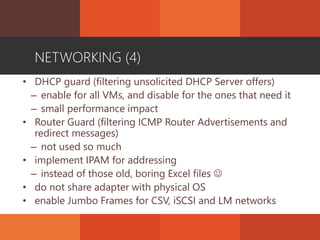 NETWORKING (4)
• DHCP guard (filtering unsolicited DHCP Server offers)
– enable for all VMs, and disable for the ones that need it
– small performance impact
• Router Guard (filtering ICMP Router Advertisements and
redirect messages)
– not used so much
• implement IPAM for addressing
– instead of those old, boring Excel files 
• do not share adapter with physical OS
• enable Jumbo Frames for CSV, iSCSI and LM networks
 