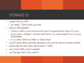 STORAGE (1)
• single LUN per VM?
– no need… CSVs work just fine
• SAN or SOFS/SMB3?
– if there is SAN in your environment (and it’s supported for Hyper-V), use it
– if you want a „cheaper” solution (and there is no reason against it), try using
SOFS/SMB3
– or a combo (SOFS for SMB3 on SAN LUNs)?
• use 4K native disks and 64K allocation unit size for drives hosting VHD(X)
• avoid vIDE for data disks (Generation 1 VMs)
• use virtual HBAs only if needed
• use Storage QoS if you need it
 