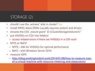 STORAGE (2)
• should I use the „witness” disk in cluster? Yes.
• install MPIO, latest DSMs (usually requires restart) and drivers
• rename the CSV „mount point” (C:ClusterStorageVolume1)”
• put VHD(X)s on CSV into folders!
– access-related errors if there are VHD(X)s in a CSV root!
• NTFS or ReFS?
– NTFS – 64k for VHD(X)s for optimal performance
– ReFS – with Windows Server 2016
• measure IOPS
– http://blog.workinghardinit.work/2014/01/08/how-to-measure-iops-
of-a-virtual-machine-with-resource-metering-and-measurevm/
 