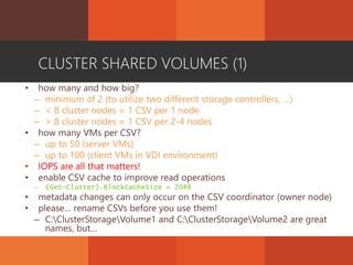 CLUSTER SHARED VOLUMES (1)
• how many and how big?
– minimum of 2 (to utilize two different storage controllers, …)
– < 8 cluster nodes = 1 CSV per 1 node
– > 8 cluster nodes = 1 CSV per 2-4 nodes
• how many VMs per CSV?
– up to 50 (server VMs)
– up to 100 (client VMs in VDI environment)
• IOPS are all that matters!
• enable CSV cache to improve read operations
– (Get-Cluster).BlockCacheSize = 2048
• metadata changes can only occur on the CSV coordinator (owner node)
• please… rename CSVs before you use them!
– C:ClusterStorageVolume1 and C:ClusterStorageVolume2 are great
names, but…
 