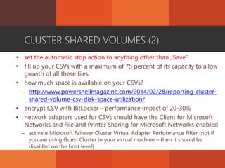 CLUSTER SHARED VOLUMES (2)
• set the automatic stop action to anything other than „Save”
• fill up your CSVs with a maximum of 75 percent of its capacity to allow
growth of all these files
• how much space is available on your CSVs?
– http://www.powershellmagazine.com/2014/02/28/reporting-cluster-
shared-volume-csv-disk-space-utilization/
• encrypt CSV with BitLocker – performance impact of 20-30%
• network adapters used for CSVs should have the Client for Microsoft
Networks and File and Printer Sharing for Microsoft Networks enabled
– activate Microsoft Failover Cluster Virtual Adapter Performance Filter (not if
you are using Guest Cluster in your virtual machine – then it should be
disabled on the host level)
 