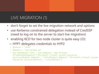 LIVE MIGRATION (1)
• don't forget to set the live migration network and options
• use Kerberos constrained delegation instead of CredSSP
(need to log on to the server to start live migration)
• enabling KCD for two node cluster is quite easy ():
– HYP1 delegates credentials to HYP2
• $hvhost = "HYP2"
• $domain = "sun.tklabs.eu"
• Get-ADComputer HYP1 | Set-ADObject -Add @{"msDS-
AllowedToDelegateTo"="Microsoft Virtual System Migration
Service/$hvhost.$domain", "cifs/$hvhost.$domain","Microsoft Virtual System
Migration Service/$hvhost", "cifs/$hvhost"}
 