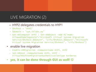 LIVE MIGRATION (2)
– HYP2 delegates credentials to HYP1
• $hvhost = "HYP1"
• $domain = "sun.tklabs.eu"
• Get-ADComputer HYP2 | Set-ADObject -Add @{"msDS-
AllowedToDelegateTo"="Microsoft Virtual System Migration
Service/$hvhost.$domain", "cifs/$hvhost.$domain","Microsoft
Virtual System Migration Service/$hvhost", "cifs/$hvhost"}
• enable live migration
– Enable-VMMigration -Computername HYP1, HYP2
– Set-VMHost -Computername HYP1, HYP2 -
VirtualMachineMigrationAuthenticationType Kerberos
• yes, it can be done through GUI as well! 
 