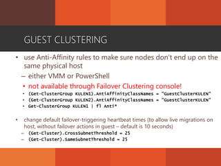 GUEST CLUSTERING
• use Anti-Affinity rules to make sure nodes don’t end up on the
same physical host
– either VMM or PowerShell
• not available through Failover Clustering console!
• (Get-ClusterGroup KULEN1).AntiAffinityClassNames = "GuestClusterKULEN"
• (Get-ClusterGroup KULEN2).AntiAffinityClassNames = "GuestClusterKULEN"
• Get-ClusterGroup KULEN1 | fl Anti*
• change default failover-triggering heartbeat times (to allow live migrations on
host, without failover actions in guest – default is 10 seconds)
– (Get-Cluster).CrossSubnetThreshold = 25
– (Get-Cluster).SameSubnetThreshold = 25
 