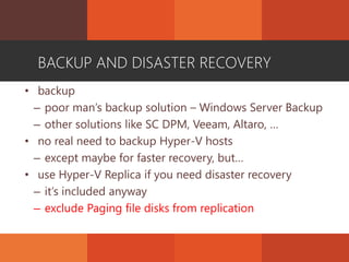 BACKUP AND DISASTER RECOVERY
• backup
– poor man’s backup solution – Windows Server Backup
– other solutions like SC DPM, Veeam, Altaro, …
• no real need to backup Hyper-V hosts
– except maybe for faster recovery, but…
• use Hyper-V Replica if you need disaster recovery
– it’s included anyway
– exclude Paging file disks from replication
 