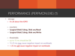 PERFORMANCE (PERFMON.EXE) (1)
• storage
– it’s all about the IOPS!
– counters:
• Logical Disk(*)Avg. Disk sec/Read
• Logical Disk(*)Avg. Disk sec/Write
– thresholds:
• up to 15 ms should be OK
• 15-25 ms may cause negative impact on workloads
• > 25 ms will cause negative impact on workloads
 