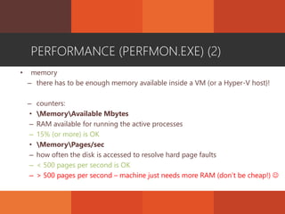 PERFORMANCE (PERFMON.EXE) (2)
• memory
– there has to be enough memory available inside a VM (or a Hyper-V host)!
– counters:
• MemoryAvailable Mbytes
– RAM available for running the active processes
– 15% (or more) is OK
• MemoryPages/sec
– how often the disk is accessed to resolve hard page faults
– < 500 pages per second is OK
– > 500 pages per second – machine just needs more RAM (don’t be cheap!) 
 