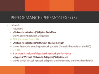 PERFORMANCE (PERFMON.EXE) (3)
• network
– counters
• Network Interface(*)Bytes Total/sec
– shows current network utilization
– 20% (or more) free is OK
• Network Interface(*)Output Queue Length
– shows latency in sending network packets (threads that wait on the NIC)
– 0 is OK
– 1 or more is a sign of degraded network performance
• Hyper-V Virtual Network Adapter(*)Bytes/sec
– shows which virtual network adapters are consuming the most bandwidth
 
