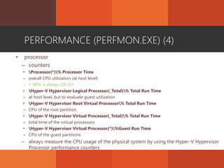 PERFORMANCE (PERFMON.EXE) (4)
• processor
– counters
• Processor(*)% Processor Time
– overall CPU utilization (at host level)
– < 80% is always OK ()
• Hyper-V Hypervisor Logical Processor(_Total)% Total Run Time
– at host level, but to evaluate guest utilization
• Hyper-V Hypervisor Root Virtual Processor% Total Run Time
– CPU of the root partition
• Hyper-V Hypervisor Virtual Processor(_Total)% Total Run Time
– total time of the virtual processors
• Hyper-V Hypervisor Virtual Processor(*)%Guest Run Time
– CPU of the guest partitions
– always measure the CPU usage of the physical system by using the Hyper-V Hypervisor
Processor performance counters
 