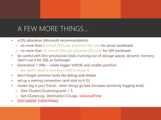 A FEW MORE THINGS...
• vCPU allocation (Microsoft recommendation)
– no more than 8 virtual CPUs per physical CPU core for server workloads
– no more than 12 virtual CPUs per physical CPU core for VDI workloads
• be careful with thin-provisioned disks (running out of storage space), dynamic memory
(don’t use it for SQL or Exchange)
• Generation 1 VMs – create bigger VHD(X) and smaller partition
– you don’t need to shutdown VM to resize 
• don’t forget common tools like defrag and chkdsk
• set up a naming convention (and stick to it )
• cluster log is your friend… when things go bad (increase sensitivity logging level)
– (Get-Cluster).ClusterLogLevel = 5
– Get-ClusterLog -Destination C:Logs -UseLocalTime
• DOCUMENT EVERYTHING.
 
