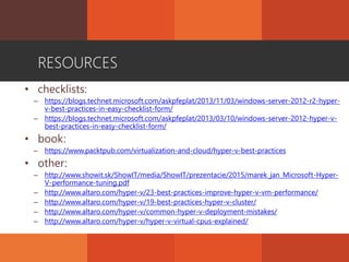 RESOURCES
• checklists:
– https://blogs.technet.microsoft.com/askpfeplat/2013/11/03/windows-server-2012-r2-hyper-
v-best-practices-in-easy-checklist-form/
– https://blogs.technet.microsoft.com/askpfeplat/2013/03/10/windows-server-2012-hyper-v-
best-practices-in-easy-checklist-form/
• book:
– https://www.packtpub.com/virtualization-and-cloud/hyper-v-best-practices
• other:
– http://www.showit.sk/ShowIT/media/ShowIT/prezentacie/2015/marek_jan_Microsoft-Hyper-
V-performance-tuning.pdf
– http://www.altaro.com/hyper-v/23-best-practices-improve-hyper-v-vm-performance/
– http://www.altaro.com/hyper-v/19-best-practices-hyper-v-cluster/
– http://www.altaro.com/hyper-v/common-hyper-v-deployment-mistakes/
– http://www.altaro.com/hyper-v/hyper-v-virtual-cpus-explained/
 