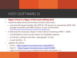 HOST (SOFTWARE) (1)
• Hyper-V host is a Hyper-V host (and nothing else)!
• install the latest drivers & firmware versions (that work)
– use driver/firmware bundles (like SPP for HP servers) to standardize BIOS, NIC,
storage controllers and HBA versions in your environment
• http://h17007.www1.hpe.com/us/en/enterprise/servers/products/service_pack/spp/index.aspx
• install only the necessary (Hyper-V role, Failover Clustering, MPIO + DSM)
– use MinShell or Core (or even Nano ) installation options
– or full GUI, configure and then „downgrade” to Core
– or just full GUI… 
• updates & hotfixes
– Cluster – https://support.microsoft.com/en-us/kb/2920151
– Hyper-V – https://support.microsoft.com/en-us/kb/3135020
– support will first ask if you’ve installed all the latest and greatest… 
 