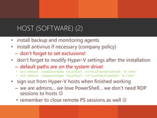 HOST (SOFTWARE) (2)
• install backup and monitoring agents
• install antivirus if necessary (company policy)
– don’t forget to set exclusions!
• don’t forget to modify Hyper-V settings after the installation
– default paths are on the system drive!
• Set-VMHost -ComputerName localhost -VirtualHardDiskPath 'D:VMs'
• Set-VMHost -ComputerName localhost -VirtualMachinePath 'D:VMs'
• sign out from Hyper-V hosts when finished working
– we are admins… we love PowerShell… we don’t need RDP
sessions to hosts 
• remember to close remote PS sessions as well 
 