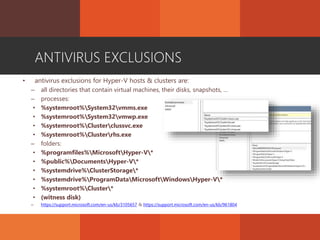 ANTIVIRUS EXCLUSIONS
• antivirus exclusions for Hyper-V hosts & clusters are:
– all directories that contain virtual machines, their disks, snapshots, …
– processes:
• %systemroot%System32vmms.exe
• %systemroot%System32vmwp.exe
• %systemroot%Clusterclussvc.exe
• %systemroot%Clusterrhs.exe
– folders:
• %programfiles%MicrosoftHyper-V*
• %public%DocumentsHyper-V*
• %systemdrive%ClusterStorage*
• %systemdrive%ProgramDataMicrosoftWindowsHyper-V*
• %systemroot%Cluster*
• (witness disk)
– https://support.microsoft.com/en-us/kb/3105657 & https://support.microsoft.com/en-us/kb/961804
 