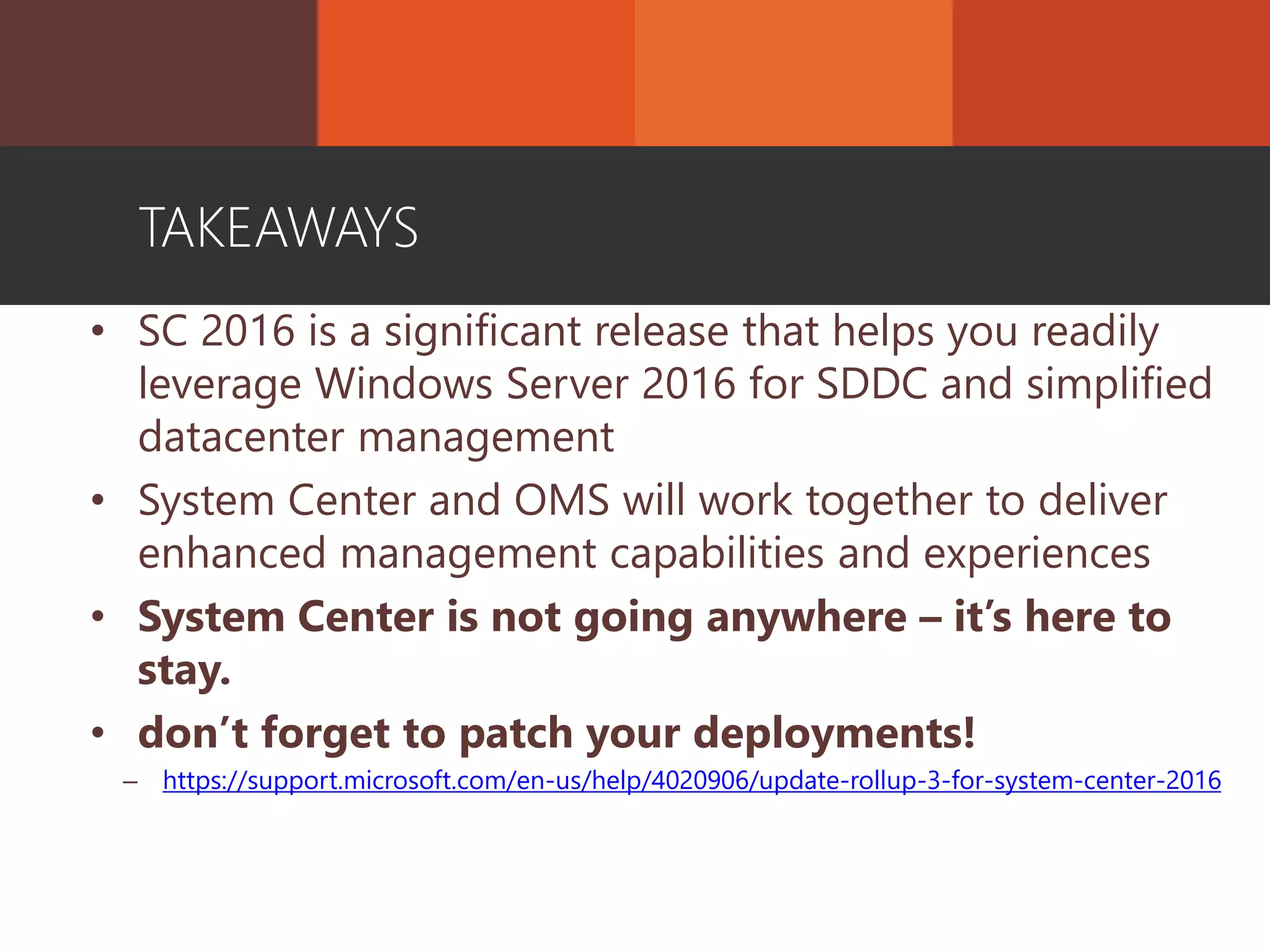• SC 2016 is a significant release that helps you readily
leverage Windows Server 2016 for SDDC and simplified
datacenter management
• System Center and OMS will work together to deliver
enhanced management capabilities and experiences
• System Center is not going anywhere – it’s here to
stay.
• don’t forget to patch your deployments!
– https://support.microsoft.com/en-us/help/4020906/update-rollup-3-for-system-center-2016
TAKEAWAYS
 