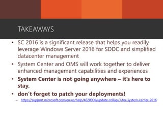 • SC 2016 is a significant release that helps you readily
leverage Windows Server 2016 for SDDC and simplified
datacenter management
• System Center and OMS will work together to deliver
enhanced management capabilities and experiences
• System Center is not going anywhere – it’s here to
stay.
• don’t forget to patch your deployments!
– https://support.microsoft.com/en-us/help/4020906/update-rollup-3-for-system-center-2016
TAKEAWAYS
 