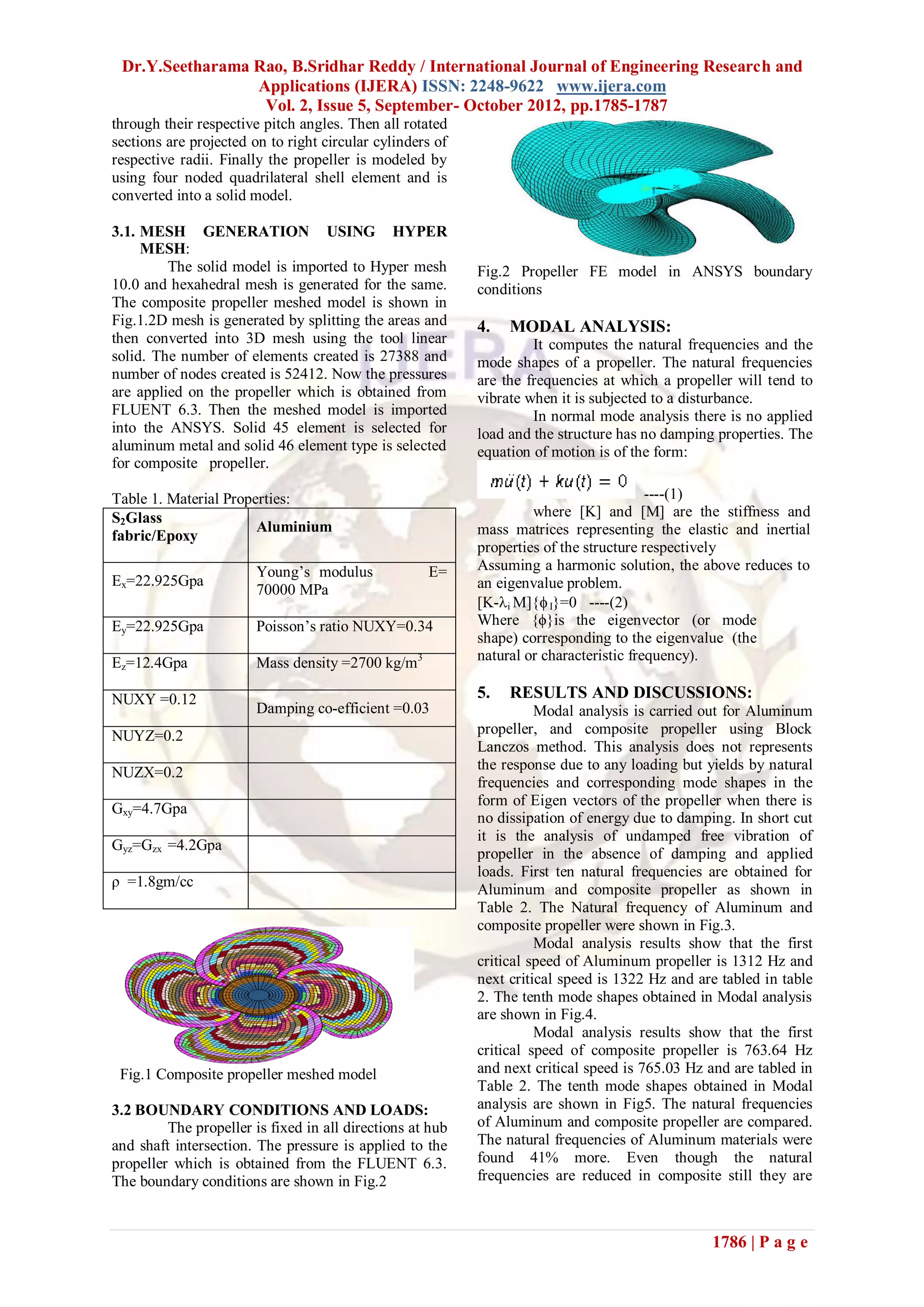 Dr.Y.Seetharama Rao, B.Sridhar Reddy / International Journal of Engineering Research and
                 Applications (IJERA) ISSN: 2248-9622 www.ijera.com
                  Vol. 2, Issue 5, September- October 2012, pp.1785-1787
through their respective pitch angles. Then all rotated
sections are projected on to right circular cylinders of
respective radii. Finally the propeller is modeled by
using four noded quadrilateral shell element and is
converted into a solid model.

3.1. MESH GENERATION USING HYPER
     MESH:
         The solid model is imported to Hyper mesh         Fig.2 Propeller FE model in ANSYS boundary
10.0 and hexahedral mesh is generated for the same.        conditions
The composite propeller meshed model is shown in
Fig.1.2D mesh is generated by splitting the areas and      4.   MODAL ANALYSIS:
then converted into 3D mesh using the tool linear                   It computes the natural frequencies and the
solid. The number of elements created is 27388 and         mode shapes of a propeller. The natural frequencies
number of nodes created is 52412. Now the pressures        are the frequencies at which a propeller will tend to
are applied on the propeller which is obtained from        vibrate when it is subjected to a disturbance.
FLUENT 6.3. Then the meshed model is imported                       In normal mode analysis there is no applied
into the ANSYS. Solid 45 element is selected for           load and the structure has no damping properties. The
aluminum metal and solid 46 element type is selected       equation of motion is of the form:
for composite propeller.

Table 1. Material Properties:                                                           ----(1)
S2Glass                                                             where [K] and [M] are the stiffness and
                       Aluminium                           mass matrices representing the elastic and inertial
fabric/Epoxy
                                                           properties of the structure respectively
                        Young’s modulus             E=     Assuming a harmonic solution, the above reduces to
Ex=22.925Gpa                                               an eigenvalue problem.
                        70000 MPa
                                                           [K-i M]{ I}=0 ----(2)
Ey=22.925Gpa            Poisson’s ratio NUXY=0.34          Where {ϕ}is the eigenvector (or mode
                                                           shape) corresponding to the eigenvalue (the
Ez=12.4Gpa              Mass density =2700 kg/m3           natural or characteristic frequency).

NUXY =0.12                                                 5.   RESULTS AND DISCUSSIONS:
                        Damping co-efficient =0.03                   Modal analysis is carried out for Aluminum
NUYZ=0.2                                                   propeller, and composite propeller using Block
                                                           Lanczos method. This analysis does not represents
NUZX=0.2                                                   the response due to any loading but yields by natural
                                                           frequencies and corresponding mode shapes in the
                                                           form of Eigen vectors of the propeller when there is
Gxy=4.7Gpa
                                                           no dissipation of energy due to damping. In short cut
                                                           it is the analysis of undamped free vibration of
Gyz=Gzx =4.2Gpa
                                                           propeller in the absence of damping and applied
                                                           loads. First ten natural frequencies are obtained for
ρ =1.8gm/cc
                                                           Aluminum and composite propeller as shown in
                                                           Table 2. The Natural frequency of Aluminum and
                                                           composite propeller were shown in Fig.3.
                                                                     Modal analysis results show that the first
                                                           critical speed of Aluminum propeller is 1312 Hz and
                                                           next critical speed is 1322 Hz and are tabled in table
                                                           2. The tenth mode shapes obtained in Modal analysis
                                                           are shown in Fig.4.
                                                                     Modal analysis results show that the first
                                                           critical speed of composite propeller is 763.64 Hz
 Fig.1 Composite propeller meshed model                    and next critical speed is 765.03 Hz and are tabled in
                                                           Table 2. The tenth mode shapes obtained in Modal
3.2 BOUNDARY CONDITIONS AND LOADS:                         analysis are shown in Fig5. The natural frequencies
         The propeller is fixed in all directions at hub   of Aluminum and composite propeller are compared.
and shaft intersection. The pressure is applied to the     The natural frequencies of Aluminum materials were
propeller which is obtained from the FLUENT 6.3.           found 41% more. Even though the natural
The boundary conditions are shown in Fig.2                 frequencies are reduced in composite still they are



                                                                                                1786 | P a g e
 