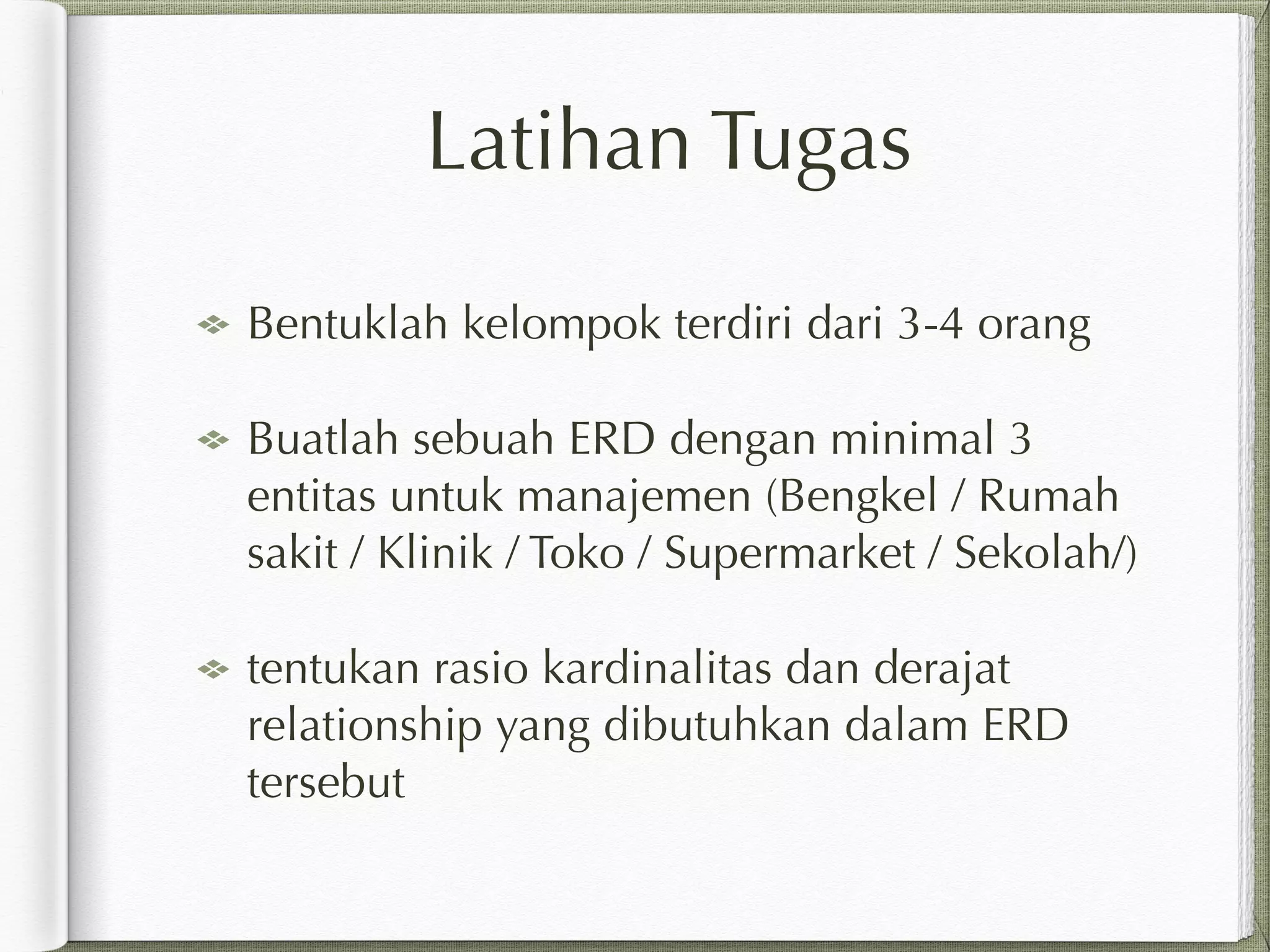 Latihan Tugas
Bentuklah kelompok terdiri dari 3-4 orang
Buatlah sebuah ERD dengan minimal 3
entitas untuk manajemen (Bengkel / Rumah
sakit / Klinik / Toko / Supermarket / Sekolah/)
tentukan rasio kardinalitas dan derajat
relationship yang dibutuhkan dalam ERD
tersebut
 