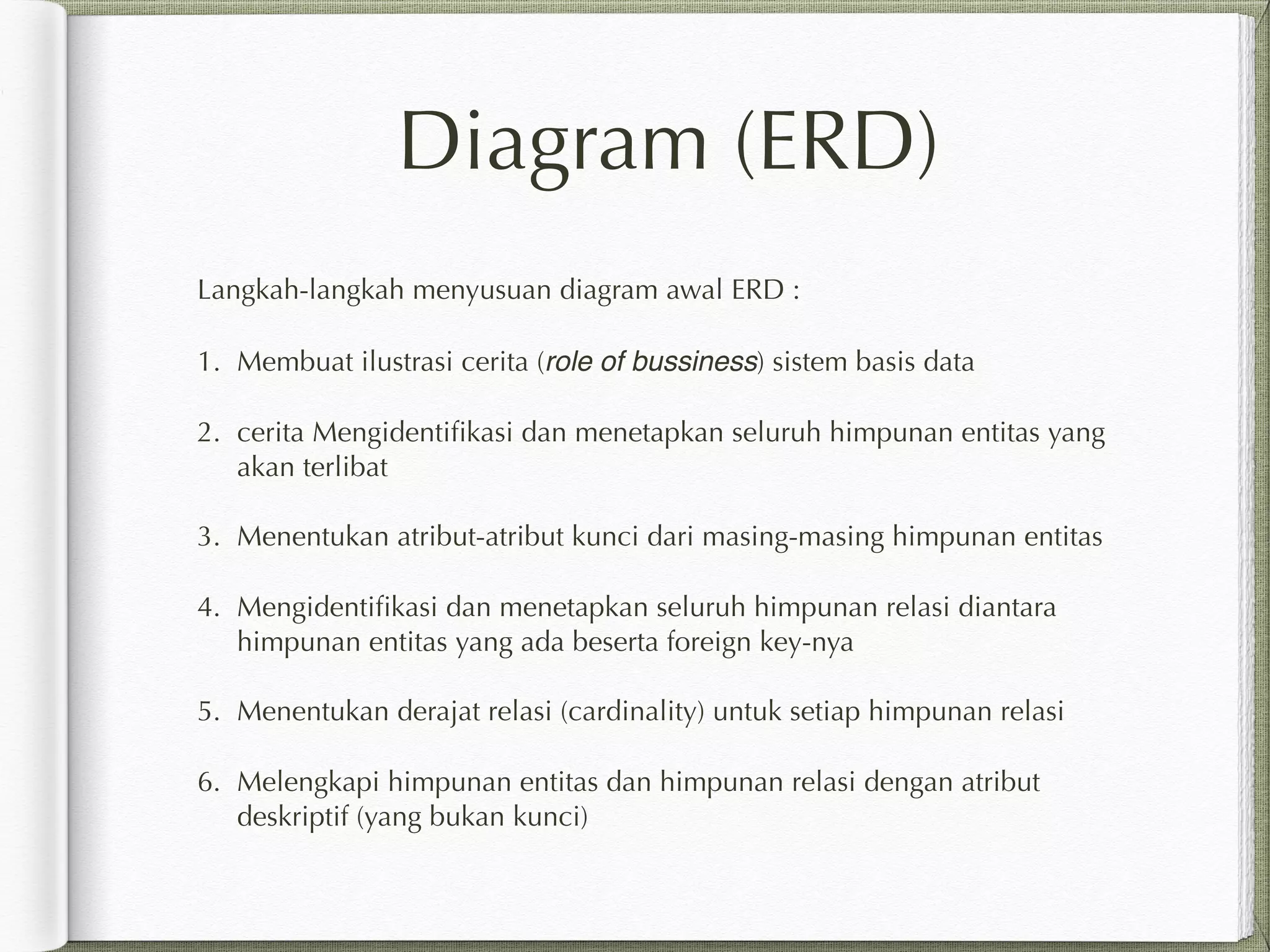 Diagram (ERD)
Langkah-langkah menyusuan diagram awal ERD :
1. Membuat ilustrasi cerita (role of bussiness) sistem basis data
2. cerita Mengidentiﬁkasi dan menetapkan seluruh himpunan entitas yang
akan terlibat
3. Menentukan atribut-atribut kunci dari masing-masing himpunan entitas
4. Mengidentiﬁkasi dan menetapkan seluruh himpunan relasi diantara
himpunan entitas yang ada beserta foreign key-nya
5. Menentukan derajat relasi (cardinality) untuk setiap himpunan relasi
6. Melengkapi himpunan entitas dan himpunan relasi dengan atribut
deskriptif (yang bukan kunci)
 