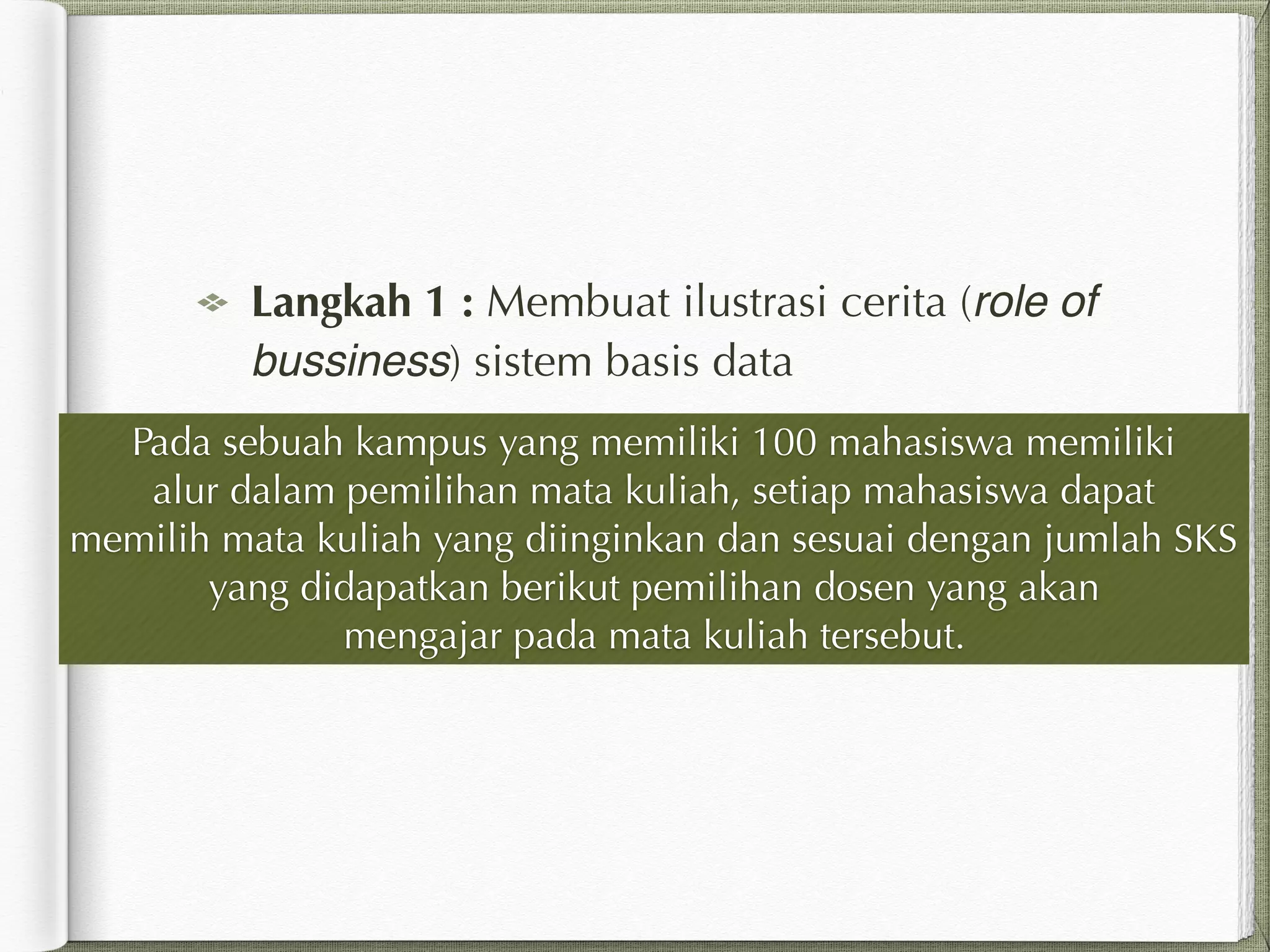 Langkah 1 : Membuat ilustrasi cerita (role of
bussiness) sistem basis data
Pada sebuah kampus yang memiliki 100 mahasiswa memiliki
alur dalam pemilihan mata kuliah, setiap mahasiswa dapat
memilih mata kuliah yang diinginkan dan sesuai dengan jumlah SKS
yang didapatkan berikut pemilihan dosen yang akan
mengajar pada mata kuliah tersebut.
 