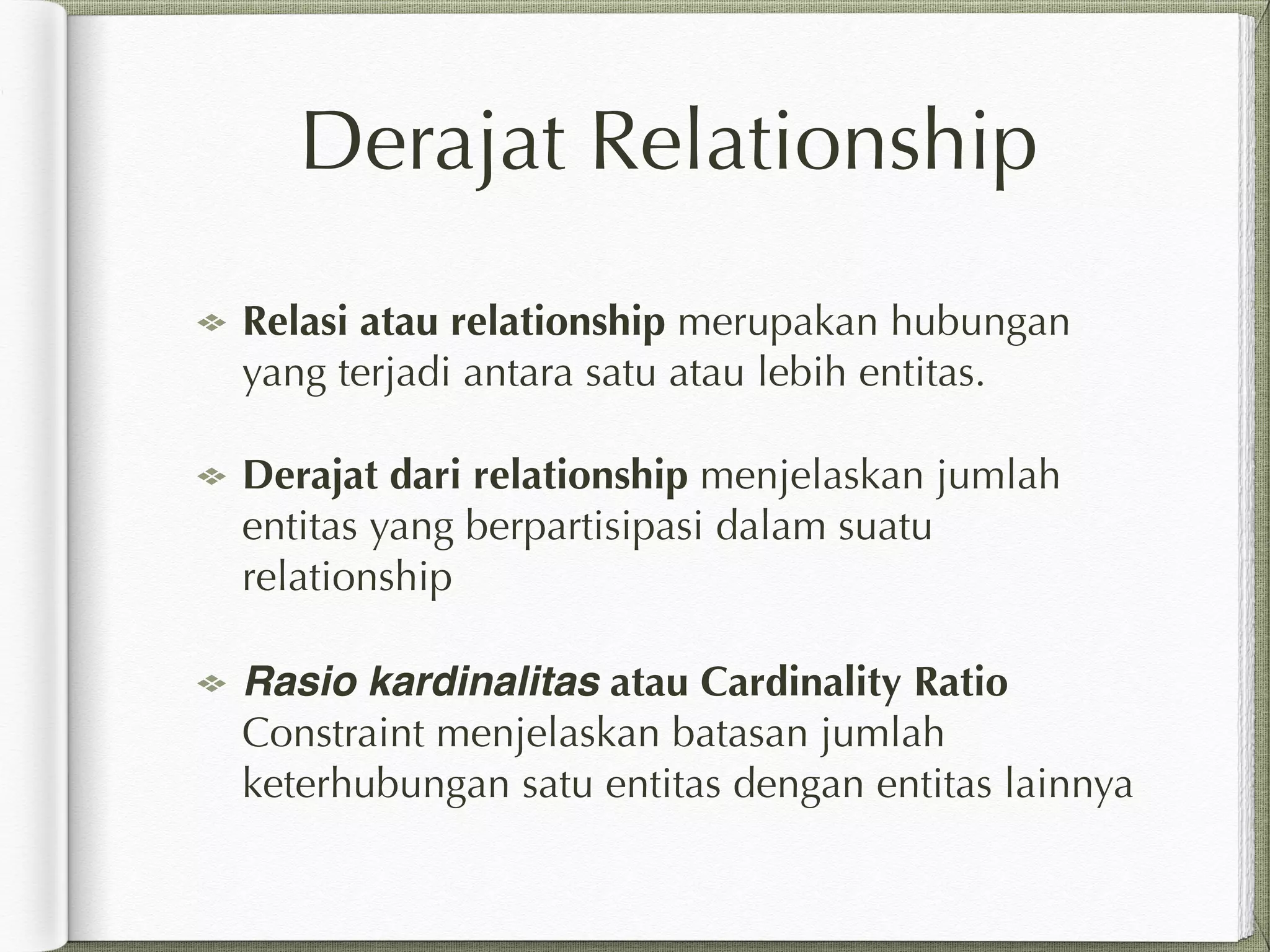 Derajat Relationship
Relasi atau relationship merupakan hubungan
yang terjadi antara satu atau lebih entitas.
Derajat dari relationship menjelaskan jumlah
entitas yang berpartisipasi dalam suatu
relationship
Rasio kardinalitas atau Cardinality Ratio
Constraint menjelaskan batasan jumlah
keterhubungan satu entitas dengan entitas lainnya
 