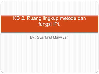 By : Syarifatul Marwiyah
KD 2. Ruang lingkup,metode dan
fungsi IPI.
 