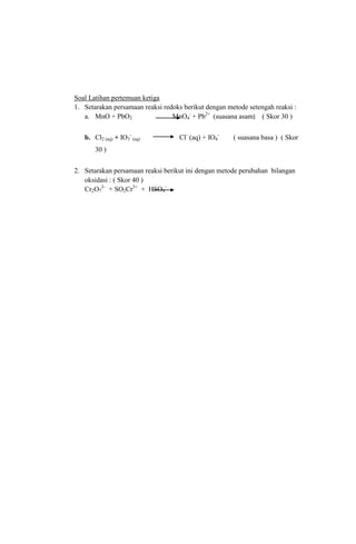 Soal Latihan pertemuan ketiga
1. Setarakan persamaan reaksi redoks berikut dengan metode setengah reaksi :
a. MnO + PbO2
MnO4- + Pb2+ (suasana asam) ( Skor 30 )
b. Cl2 (aq) + IO3- (aq)

Cl- (aq) + IO4-

( suasana basa ) ( Skor

30 )
2. Setarakan persamaan reaksi berikut ini dengan metode perubahan bilangan
oksidasi : ( Skor 40 )
Cr2O72- + SO2Cr3+ + HSO4-

 