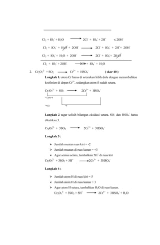 Cl2 + IO3- + H2O

2Cl- + IO4- + 2H+

x 2OH-

Cl2 + IO3- + H2O + 2OH-

2Cl- + IO4- + 2H++ 2OH-

Cl2 + IO3- + H2O + 2OH-

2Cl- + IO4-+ 2H2O

Cl2 + IO3- + 2OH2.

Cr2O72- + SO2

2Cl- + IO4- + H2O
Cr3+ + HSO4-

( skor 40 )

Langkah 1: atom Cr harus di setarakan lebih dulu dengan menambahkan
koefesien di depan Cr3+, sedangkan atom S sudah setara.
Cr2O72- + SO2

2Cr3+ + HSO4-

+12(6)+6

+4(2)

+6

Langkah 2 :agar selisih bilangan oksidasi setara, SO2 dan HSO4- harus
dikalikan 3.
Cr2O72- + 3SO2

2Cr3+ + 3HSO4-

Langkah 3 :
 Jumlah muatan ruas kiri = -2
 Jumlah muatan di ruas kanan = +3
 Agar semua setara, tambahkan 5H+ di ruas kiri
Cr2O72- + 3SO2 + 5H+

2Cr3+ + 3HSO4-

Langkah 4 :
 Jumlah atom H di ruas kiri = 5
 Jumlah atom H di ruas kanan = 3
 Agar atom H setara, tambahkan H2O di ruas kanan.
Cr2O72- + 3SO2 + 5H+

2Cr3+ + 3HSO4- + H2O

 