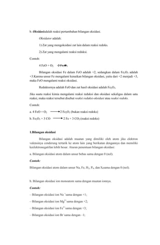 b. Oksidasiadalah reaksi pertambahan bilangan oksidasi.
Oksidator adalah:
1) Zat yang mengoksidasi zat lain dalam reaksi redoks.
2) Zat yang mengalami reaksi reduksi.
Contoh:
4 FeO + O2

2 Fe2O3

Bilangan oksidasi Fe dalam FeO adalah +2, sedangkan dalam Fe2O3 adalah
+3.Karena unsur Fe mengalami kenaikan bilangan oksidasi, yaitu dari +2 menjadi +3,
maka FeO mengalami reaksi oksidasi.
Reduktornya adalah FeO dan zat hasil oksidasi adalah Fe2O3.
Jika suatu reaksi kimia mengalami reaksi reduksi dan oksidasi sekaligus dalam satu
reaksi, maka reaksi tersebut disebut reaksi reduksi-oksidasi atau reaksi redoks.
Contoh:
a. 4 FeO + O2
b. Fe2O3 + 3 CO

2 Fe2O3 (bukan reaksi redoks)
2 Fe + 3 CO2 (reaksi redoks)

1.Bilangan oksidasi
Bilangan oksidasi adalah muatan yang dimiliki oleh atom jika elektron
valensinya cenderung tertarik ke atom lain yang berikatan dengannya dan memiliki
keelektronegatifan lebih besar. Aturan penentuan bilangan oksidasi:
a. Bilangan oksidasi atom dalam unsur bebas sama dengan 0 (nol).
Contoh:
Bilangan oksidasi atom dalam unsur Na, Fe, H2, P4, dan S8sama dengan 0 (nol).

b. Bilangan oksidasi ion monoatom sama dengan muatan ionnya.
Contoh:
– Bilangan oksidasi ion Na +sama dengan +1;
– Bilangan oksidasi ion Mg2+sama dengan +2;
– Bilangan oksidasi ion Fe3+sama dengan +3;
– Bilangan oksidasi ion Br–sama dengan –1;

 