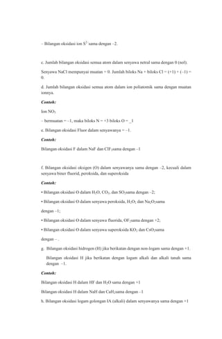 – Bilangan oksidasi ion S2–sama dengan –2.

c. Jumlah bilangan oksidasi semua atom dalam senyawa netral sama dengan 0 (nol).
Senyawa NaCl mempunyai muatan = 0. Jumlah biloks Na + biloks Cl = (+1) + (–1) =
0.
d. Jumlah bilangan oksidasi semua atom dalam ion poliatomik sama dengan muatan
ionnya.
Contoh:
Ion NO3
– bermuatan = –1, maka biloks N = +3 biloks O = _1
e. Bilangan oksidasi Fluor dalam senyawanya = –1.
Contoh:
Bilangan oksidasi F dalam NaF dan ClF3sama dengan –1

f. Bilangan oksidasi oksigen (O) dalam senyawanya sama dengan –2, kecuali dalam
senyawa biner fluorid, peroksida, dan superoksida
Contoh:
• Bilangan oksidasi O dalam H2O, CO2, dan SO2sama dengan –2;
• Bilangan oksidasi O dalam senyawa peroksida, H2O2 dan Na2O2sama
dengan –1;
• Bilangan oksidasi O dalam senyawa fluorida, OF2sama dengan +2;
• Bilangan oksidasi O dalam senyawa superoksida KO2 dan CsO2sama
dengan – .
g. Bilangan oksidasi hidrogen (H) jika berikatan dengan non-logam sama dengan +1.
Bilangan oksidasi H jika berikatan dengan logam alkali dan alkali tanah sama
dengan –1.
Contoh:
Bilangan oksidasi H dalam HF dan H2O sama dengan +1
Bilangan oksidasi H dalam NaH dan CaH2sama dengan –1
h. Bilangan oksidasi logam golongan IA (alkali) dalam senyawanya sama dengan +1

 