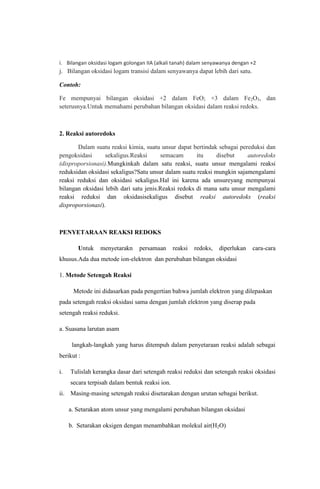 i. Bilangan oksidasi logam golongan IIA (alkali tanah) dalam senyawanya dengan +2

j. Bilangan oksidasi logam transisi dalam senyawanya dapat lebih dari satu.
Contoh:
Fe mempunyai bilangan oksidasi +2 dalam FeO; +3 dalam Fe2O3, dan
seterusnya.Untuk memahami perubahan bilangan oksidasi dalam reaksi redoks.

2. Reaksi autoredoks
Dalam suatu reaksi kimia, suatu unsur dapat bertindak sebagai pereduksi dan
pengoksidasi
sekaligus.Reaksi
semacam
itu
disebut
autoredoks
(disproporsionasi).Mungkinkah dalam satu reaksi, suatu unsur mengalami reaksi
reduksidan oksidasi sekaligus?Satu unsur dalam suatu reaksi mungkin sajamengalami
reaksi reduksi dan oksidasi sekaligus.Hal ini karena ada unsureyang mempunyai
bilangan oksidasi lebih dari satu jenis.Reaksi redoks di mana satu unsur mengalami
reaksi reduksi dan oksidasisekaligus disebut reaksi autoredoks (reaksi
disproporsionasi).

PENYETARAAN REAKSI REDOKS
Untuk

menyetarakn

persamaan

reaksi

redoks,

diperlukan

cara-cara

khusus.Ada dua metode ion-elektron dan perubahan bilangan oksidasi
1. Metode Setengah Reaksi
Metode ini didasarkan pada pengertian bahwa jumlah elektron yang dilepaskan
pada setengah reaksi oksidasi sama dengan jumlah elektron yang diserap pada
setengah reaksi reduksi.
a. Suasana larutan asam
langkah-langkah yang harus ditempuh dalam penyetaraan reaksi adalah sebagai
berikut :
i.

Tulislah kerangka dasar dari setengah reaksi reduksi dan setengah reaksi oksidasi
secara terpisah dalam bentuk reaksi ion.

ii. Masing-masing setengah reaksi disetarakan dengan urutan sebagai berikut.
a. Setarakan atom unsur yang mengalami perubahan bilangan oksidasi
b. Setarakan oksigen dengan menambahkan molekul air(H2O)

 