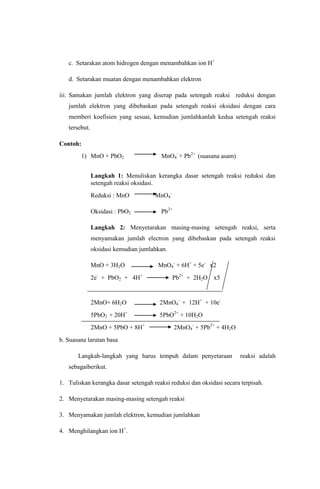 c. Setarakan atom hidrogen dengan menambahkan ion H+
d. Setarakan muatan dengan menambahkan elektron
iii. Samakan jumlah elektron yang diserap pada setengah reaksi reduksi dengan
jumlah elektron yang dibebaskan pada setengah reaksi oksidasi dengan cara
memberi koefisien yang sesuai, kemudian jumlahkanlah kedua setengah reaksi
tersebut.
Contoh:
1) MnO + PbO2

MnO4- + Pb2+ (suasana asam)

Langkah 1: Menuliskan kerangka dasar setengah reaksi reduksi dan
setengah reaksi oksidasi.
Reduksi : MnO

MnO4-

Oksidasi : PbO2

Pb2+

Langkah 2: Menyetarakan masing-masing setengah reaksi, serta
menyamakan jumlah electron yang dibebaskan pada setengah reaksi
oksidasi kemudian jumlahkan.
MnO + 3H2O
2e- + PbO2 + 4H+

MnO4- + 6H+ + 5e- x2
Pb2+ + 2H2O x5

2MnO+ 6H2O

2MnO4- + 12H+ + 10e-

5PbO2 + 20H+

5PbO2+ + 10H2O

2MnO + 5PbO + 8H+

2MnO4- + 5Pb2+ + 4H2O

b. Suasana larutan basa
Langkah-langkah yang harus tempuh dalam penyetaraan

reaksi adalah

sebagaiberikut.
1. Tuliskan kerangka dasar setengah reaksi reduksi dan oksidasi secara terpisah.
2. Menyetarakan masing-masing setengah reaksi
3. Menyamakan jumlah elektron, kemudian jumlahkan
4. Menghilangkan ion H+.

 