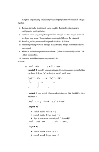 Langkah-langkah yang harus ditempuh dalam penyetaraan reaksi adalah sebagai
berikut.
i. Tuliskan kerangka dasar reaksi, yaiitu reduktor dan hasiloksidasinya serta
oksidator dan hasil reduksinya.
ii. Setarakan unsur yang mengalami perubahan bilangan oksidasi dengan memberi
koefisien yang sesuai ( biasanya ialah unsur selain hidrogen dan oksigen)
iii. Tentukan jumlah penurunan bilangan oksidasi dari oksidator
iv. Samakan jumlah perubahan bilangan biloks tersebut dengan memberi koefisien
yang sesuai.
v. Setarakan muatan dengan menambah ion H+ (dalam suasana asam) atau ion OH(dalam suasana basa)
vi. Setarakan atom H dengan menambahkan H2O.
Contoh:
1) Cr2O72- + SO2

Cr3+ + HSO4-

Langkah 1: atom Cr harus di setarakan lebih dulu dengan menambahkan
koefesien di depan Cr3+, sedangkan atom S sudah setara.
Cr2O72- + SO2
+12

+4

2Cr3+ + HSO4(6)

(2)

+6

+6

Langkah 2 :agar selisih bilangan oksidasi setara, SO2 dan HSO4- harus
dikalikan 3.
Cr2O72- + 3SO2

2Cr3+ + 3HSO4-

Langkah 3 :
 Jumlah muatan ruas kiri = -2
 Jumlah muatan di ruas kanan = +3
 Agar semua setara, tambahkan 5H+ di ruas kiri
Cr2O72- + 3SO2 + 5H+

2Cr3+ + 3HSO4-

Langkah 4 :
 Jumlah atom H di ruas kiri = 5
 Jumlah atom H di ruas kanan = 3

 