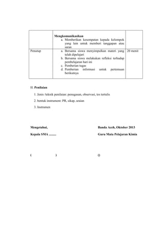Penutup

Mengkomunikasikan
a. Memberikan kesempatan kepada kelompok
yang lain untuk memberi tanggapan atau
saran
a. Bersama siswa menyimpulkan materi yang 20 menit
telah dipelajari
b. Bersama siswa melakukan refleksi terhadap
pembelajaran hari ini
c. Pemberian tugas
d. Pemberian informasi untuk pertemuan
berikutnya

H. Penilaian
1. Jenis /teknik penilaian: penugasan, observasi, tes tertulis
2. bentuk instrument: PR, sikap, uraian
3. Instrumen

Mengetahui,

Banda Aceh, Oktober 2013

Kepala SMA .........

Guru Mata Pelajaran Kimia

(

()

)

 