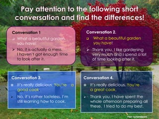 Conversation 2.

Conversation 1


What a beautiful garden
you have!



 No, it is actually a mess.
I haven’t got enough time
to look after it.

 Thank you. I like gardening
very much and I spend a lot
of time looking after it.

Conversation 3.


It’s really delicious. You’re
good cook.



No, it’s rather tasteless. I’m
still learning how to cook.

What a beautiful garden
you have!

Conversation 4.
a



It’s really delicious. You’re
a great cook.



Thank you. I have spent the
whole afternoon preparing all
these. I tried to do my best.
Heni suhendayani

 