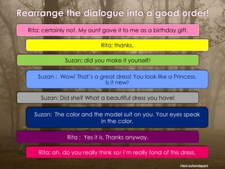 Rita: certainly not. My aunt gave it to me as a birthday gift.
Rita: thanks.
Suzan: did you make it yourself
Suzan : Wow! That’s a great dress! You look like a Princess.
Is it new

Suzan: Did she? What a beautiful dress you have!
Suzan: The color and the model suit on you. Your eyes speak
in the color.
Rita : Yes it is. Thanks anyway.
Rita: oh, do you really think so I’m really fond of this dress.
Heni suhendayani

 