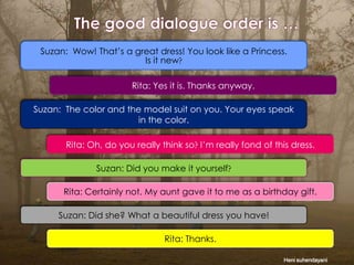 Suzan: Wow! That’s a great dress! You look like a Princess.
Is it new
Rita: Yes it is. Thanks anyway.
Suzan: The color and the model suit on you. Your eyes speak
in the color.
Rita: Oh, do you really think so I’m really fond of this dress.
Suzan: Did you make it yourself
Rita: Certainly not. My aunt gave it to me as a birthday gift.
Suzan: Did she? What a beautiful dress you have!
Rita: Thanks.
Heni suhendayani

 