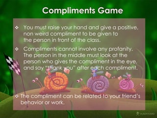  You must raise your hand and give a positive,

non weird compliment to be given to
the person in front of the class.

 Compliments cannot involve any profanity.

The person in the middle must look at the
person who gives the compliment in the eye,
and say “thank you” after each compliment.

 The compliment can be related to your friend’s

behavior or work.

 