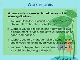 Make a short conversation based on one of the
following situations:
1.

You want to tell your friend Linda, that you liked her
chicken steak that she cooked yesterday.

2.

Suppose you’re a teacher, and you want to give
a compliment to Asep, one of your students, on his
good composition.

3.

Suppose you’re a manager. Give a compliment to
one of your staff on his good work for the company.

4.

You’re a father/mother and you’re complimenting
your child on his/her good report.

 