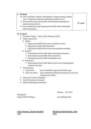 H. Evaluasi
1. Prosedur Evaluasi : Tanya Jawab, Presentasi, Kuis
2. Aspek yang dinilai
1) Afektif :
 Sikap peserta didik ketika guru menjelaskan materi.
 Sikap peserta didik ketika presentasi.
 Sikap peserta didik ketika teman menyampaikan pendapat.
2) Kognitif :
 Kemampuan peserta didik dalam menjawab pertanyaan.
 Kemampuan peserta didik dalam presentasi.
 Kemampuan peserta didik mengerjakan soal.
3) Psikomotor :
 Ketrampilan peserta didik dalam mencari dan mengumpulkan
informasi dan data.
3. Alat Penilaian
a. Soal tertulis : guru memberikan tugas pada lembar tugas.
b. Soal non tertulis : guru memberikan beberapa pertanyaan secara lisan
aaaaaaaaaaaaaaaaaiikepada peserta didik.
4. Instrumen Evaluasi (terlampir)
5. Teknik Penskoran (terlampir)
6. Media Pembelajaran (terlampir)
Malang, Juni 2014
Mengetahui
Kepala SMAN Malang, Guru Bidang Studi
(Guru Pamong / Kepala Sekolah) (Rochman Hadi Mustofa, S.Pd)
NIP. NIM.
c. Penutup
16. Guru merefleksi kegiatan pembelajaran, dengan bertanya kepada
siswa, “Bagaimana kegiatan pembelajaran pada hari ini’?
17. Guru bersama-sama peserta didik menyimpulkan pembelajaran
pada pertemuan hari ini.
18. Guru memberikan tugas kepada peserta didik untuk mempelajari
materi selanjutnya.
10 menit
 