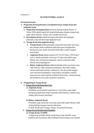 Lampiran 1
MATERI PEMBELAJARAN
Pertemuan kesatu
a. Pengertian ketenagakerjaan, kesempatan kerja, tenaga kerja dan
angkatan kerja.
1. Pengertian ketenagakerjaan menurut undang-undang Nomor 13
Tahun 2003 adalah segala hal yang berhubungan dengan tenaga kerja
pada waktu sebelum, selama, dan sesudah masa kerja.
2. Kesempatan Kerja adalah lowongan pekerjaan atau lapangan
pekerjaan yang tersedian bagi angkatan kerja.
3. Tenaga Kerja dan angkatan Kerja
 Tenaga Kerja adalah penduduk yang telah memasuki usia kerja
dan mampu untuk melakukan pekerjaan guna menghasilkan
barang atau jasa untuk memenuhi kebutuhan sendiri maupun
masyarakat.
 Angkatan Kerja adalah menurut UU No.20 Tahun 1999 Pasal 2
Ayat 2 adalah penduduk usia kerja (15 tahun dan lebih) yang
bekerja atau mempunyai pekerjaan, namun sementara tidak
bekerja dan pengangguran.
 Bukan Angkatan Kerja adalah penduduk dalam usia kerja yang
tidak bekerja, tidak mempunyai pekerjaan. dan tidak sedang
mencari pekerjaan (pelajar, mahasiswa, ibu-ibu rumah tangga)
serta menerima pendapatan, tetapi bukan merupakan imbalan
langsung atas suatu kegiatan produktif (pensiunan, veteran perang,
dan penderita cacat yang menerima santunan).
b. Penggolongan Tenaga Kerja
1. Tenaga Kerja Berdasarkan Usia
a) Angkatan Kerja
Penduduk usia produktif yang berusia 15-64 tahun yang sudah
mempunyai pekerjaan tetapi sementara tidak bekerja, maupun yang
sedang aktif mencari pekerjaan.
b) Bukan Angkatan Kerja
Penduduk yang memasuki usia kerja yang tidak ingin bekerja, tidak
sedang bekerja ataupun mencari pekerjaan.
Contoh: Ibu Rumah Tangga, Pelajar, Penerima Pensiunan.
2. Tenaga Kerja Berdasarkan Kualitas
a) Tenaga Kerja Terdidik
Tenaga kerja terdidik adalah tenaga kerja yang memiliki suatu
keahlian atau kemahiran dalam bidang tertentu dengan cara sekolah
 
