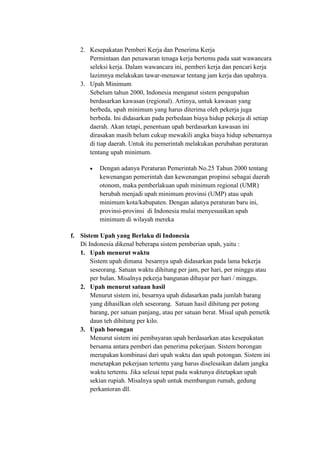 2. Kesepakatan Pemberi Kerja dan Penerima Kerja
Permintaan dan penawaran tenaga kerja bertemu pada saat wawancara
seleksi kerja. Dalam wawancara ini, pemberi kerja dan pencari kerja
lazimnya melakukan tawar-menawar tentang jam kerja dan upahnya.
3. Upah Minimum
Sebelum tahun 2000, Indonesia menganut sistem pengupahan
berdasarkan kawasan (regional). Artinya, untuk kawasan yang
berbeda, upah minimum yang harus diterima oleh pekerja juga
berbeda. Ini didasarkan pada perbedaan biaya hidup pekerja di setiap
daerah. Akan tetapi, penentuan upah berdasarkan kawasan ini
dirasakan masih belum cukup mewakili angka biaya hidup sebenarnya
di tiap daerah. Untuk itu pemerintah melakukan perubahan peraturan
tentang upah minimum.
 Dengan adanya Peraturan Pemerintah No.25 Tahun 2000 tentang
kewenangan pemerintah dan kewenangan propinsi sebagai daerah
otonom, maka pemberlakuan upah minimum regional (UMR)
berubah menjadi upah minimum provinsi (UMP) atau upah
minimum kota/kabupaten. Dengan adanya peraturan baru ini,
provinsi-provinsi di Indonesia mulai menyesuaikan upah
minimum di wilayah mereka
f. Sistem Upah yang Berlaku di Indonesia
Di Indonesia dikenal beberapa sistem pemberian upah, yaitu :
1. Upah menurut waktu
Sistem upah dimana besarnya upah didasarkan pada lama bekerja
seseorang. Satuan waktu dihitung per jam, per hari, per minggu atau
per bulan. Misalnya pekerja bangunan dibayar per hari / minggu.
2. Upah menurut satuan hasil
Menurut sistem ini, besarnya upah didasarkan pada jumlah barang
yang dihasilkan oleh seseorang. Satuan hasil dihitung per potong
barang, per satuan panjang, atau per satuan berat. Misal upah pemetik
daun teh dihitung per kilo.
3. Upah borongan
Menurut sistem ini pembayaran upah berdasarkan atas kesepakatan
bersama antara pemberi dan penerima pekerjaan. Sistem borongan
merupakan kombinasi dari upah waktu dan upah potongan. Sistem ini
menetapkan pekerjaan tertentu yang harus diselesaikan dalam jangka
waktu tertentu. Jika selesai tepat pada waktunya ditetapkan upah
sekian rupiah. Misalnya upah untuk membangun rumah, gedung
perkantoran dll.
 