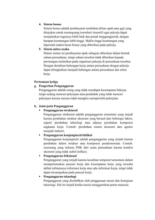 4. Sistem bonus
Sistem bonus adalah pembayaran tambahan diluar upah atau gaji yang
ditujukan untuk merangsang (memberi insentif) agar pekerja dapat
menjalankan tugasnya lebih baik dan penuh tanggungjawab, dengan
harapan keuntungan lebih tinggi. Makin tinggi keuntungan yang
diperoleh makin besar bonus yang diberikan pada pekerja.
5. Sistem mitra usaha
Dalam sistem ini pembayaran upah sebagian diberikan dalam bentuk
saham perusahaan, tetapi saham tersebut tidak diberikan kepada
perorangan melainkan pada organisasi pekerja di perusahaan tersebut.
Dengan demikian hubungan kerja antara perusahaan dengan pekerja
dapat ditingkatkan menjadi hubungan antara perusahaan dan mitra
kerja.
Pertemuan ketiga
g. Pengertian Pengangguran
Pengangguran adalah orang yang tidak mendapat kesempatan bekerja,
tetapi sedang mencari pekerjaan atau penduduk yang tidak mencari
pekerjaan karena merasa tidak mungkin memperoleh pekerjaan.
h. Jenis-jenis Pengangguran
 Pengangguran struktural
Pengangguran struktural adalah pengangguran sementara yang terjadi
karena perubahan struktur ekonomi yang berasal dari beberapa faktor,
seperti perubahan teknologi atau adanya perubahan komposisi
angkatan kerja. Contoh: perubahan sistem ekonomi dari agraris
menjadi industri.
 Pengangguran konjungtural/siklikal
Pengangguran konjungtural adalah pengangguran yang terjadi karena
perubahan dalam struktur atau komposisi perekonomian. Contoh:
seseorang yang terkena PHK dari suatu perusahaan karena kondisi
ekonomi yang tidak stabil (inflasi).
 Pengangguran friksional
Pengangguran yang terjadi karena kesulitan temporer/sementara dalam
mempertemukan pencari kerja dan kesempatan kerja yang tersedia
akibat terbatasnya informasi kerja atau ada informasi kerja, tetapi tidak
dapat tersampaikan pada pencari kerja.
 Pengangguran teknologi
Pengangguran yang disebabkan oleh penggunaan mesin dan kemajuan
teknologi. Hal ini terjadi ketika mesin menggantikan peran manusia.
 