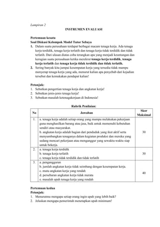 Lampiran 2
INSTRUMEN EVALUASI
Pertemuan kesatu
Soal Diskusi Kelompok Model Tutor Sebaya
1. Dalam suatu perusahaan terdapat berbagai macam tenaga kerja. Ada tenaga
kerja terdidik, tenaga kerja terlatih dan tenaga kerja tidak terdidik dan tidak
terlatih. Dari ulasan diatas coba terangkan apa yang menjadi keuntungan dan
kerugian suatu perusahaan ketika merekrut tenaga kerja terdidik, tenaga
kerja terlatih dan tenaga kerja tidak terdidik dan tidak terlatih.
2. Sering banyak kita jumpai kesempatan kerja yang tersedia tidak mampu
menyerap tenaga kerja yang ada, menurut kalian apa penyebab dari kejadian
tersebut dan kemukakan pendapat kalian!
Petunjuk:
1. Sebutkan pengertian tenaga kerja dan angkatan kerja!
2. Sebutkan jenis-jenis tenaga kerja!
3. Sebutkan masalah ketenagakerjaan di Indonesia!
Rubrik Penilaian:
No Jawaban
Skor
Maksimal
1. a. tenaga kerja adalah setiap orang yang mampu melakukan pekerjaan
guna menghasilkan barang atau jasa, baik untuk memenuhi kebutuhan
sendiri atau masyarakat.
b. angkatan kerja adalah bagian dari penduduk yang ikut aktif serta
menyumbangkan tenaganya dalam kegiatan produksi dan mereka yang
sedang mencari pekerjaan atau menganggur yang sewaktu-waktu siap
untuk bekerja.
30
2. a. tenaga kerja terdidik
b. tenaga kerja terlatih
c. tenaga kerja tidak terdidik dan tidak terlatih
30
3. a. pengangguran
b. jumlah angkatan kerja tidak seimbang dengan kesempatan kerja.
c. mutu angkatan kerja yang rendah
d. persebaran angkatan kerja tidak merata
e. masalah upah tenaga kerja yang rendah
40
Pertemuan kedua
Petunjuk:
1. Menurutmu mengapa setiap orang ingin upah yang lebih baik?
2. Jelaskan mengapa pemerintah menetapkan upah minimum!
 