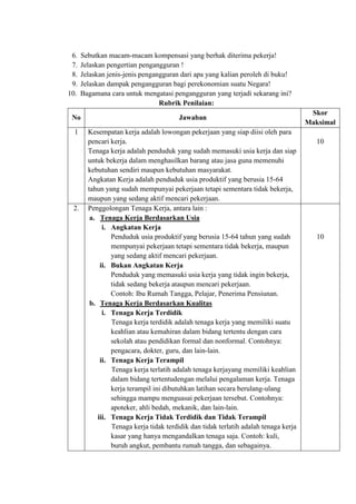 6. Sebutkan macam-macam kompensasi yang berhak diterima pekerja!
7. Jelaskan pengertian pengangguran !
8. Jelaskan jenis-jenis pengangguran dari apa yang kalian peroleh di buku!
9. Jelaskan dampak pengangguran bagi perekonomian suatu Negara!
10. Bagamana cara untuk mengatasi pengangguran yang terjadi sekarang ini?
Rubrik Penilaian:
No Jawaban
Skor
Maksimal
1 Kesempatan kerja adalah lowongan pekerjaan yang siap diisi oleh para
pencari kerja.
Tenaga kerja adalah penduduk yang sudah memasuki usia kerja dan siap
untuk bekerja dalam menghasilkan barang atau jasa guna memenuhi
kebutuhan sendiri maupun kebutuhan masyarakat.
Angkatan Kerja adalah penduduk usia produktif yang berusia 15-64
tahun yang sudah mempunyai pekerjaan tetapi sementara tidak bekerja,
maupun yang sedang aktif mencari pekerjaan.
10
2. Penggolongan Tenaga Kerja, antara lain :
a. Tenaga Kerja Berdasarkan Usia
i. Angkatan Kerja
Penduduk usia produktif yang berusia 15-64 tahun yang sudah
mempunyai pekerjaan tetapi sementara tidak bekerja, maupun
yang sedang aktif mencari pekerjaan.
ii. Bukan Angkatan Kerja
Penduduk yang memasuki usia kerja yang tidak ingin bekerja,
tidak sedang bekerja ataupun mencari pekerjaan.
Contoh: Ibu Rumah Tangga, Pelajar, Penerima Pensiunan.
b. Tenaga Kerja Berdasarkan Kualitas
i. Tenaga Kerja Terdidik
Tenaga kerja terdidik adalah tenaga kerja yang memiliki suatu
keahlian atau kemahiran dalam bidang tertentu dengan cara
sekolah atau pendidikan formal dan nonformal. Contohnya:
pengacara, dokter, guru, dan lain-lain.
ii. Tenaga Kerja Terampil
Tenaga kerja terlatih adalah tenaga kerjayang memiliki keahlian
dalam bidang tertentudengan melalui pengalaman kerja. Tenaga
kerja terampil ini dibutuhkan latihan secara berulang-ulang
sehingga mampu menguasai pekerjaan tersebut. Contohnya:
apoteker, ahli bedah, mekanik, dan lain-lain.
iii. Tenaga Kerja Tidak Terdidik dan Tidak Terampil
Tenaga kerja tidak terdidik dan tidak terlatih adalah tenaga kerja
kasar yang hanya mengandalkan tenaga saja. Contoh: kuli,
buruh angkut, pembantu rumah tangga, dan sebagainya.
10
 