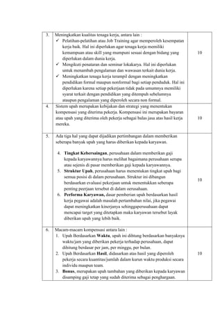 3. Meningkatkan kualitas tenaga kerja, antara lain :
 Pelatihan-pelatihan atau Job Training agar memperoleh kesempatan
kerja baik. Hal ini diperlukan agar tenaga kerja memiliki
kemampuan atau skill yang mumpuni sesuai dengan bidang yang
diperlukan dalam dunia kerja.
 Mengikuti penataran dan seminar lokakarya. Hal ini diperlukan
untuk menambah pengalaman dan wawasan terkait dunia kerja.
 Meningkatkan tenaga kerja terampil dengan meningkatkan
pendidikan formal maupun nonformal bagi setiap penduduk. Hal ini
diperlukan karena setiap pekerjaan tidak pada umumnya memiliki
syarat terkait dengan pendidikan yang ditempuh sebelumnya
ataupun pengalaman yang diperoleh secara non formal.
10
4. Sistem upah merupakan kebijakan dan strategi yang menentukan
kompensasi yang diterima pekerja. Kompensasi ini merupakan bayaran
atau upah yang diterima oleh pekerja sebagai balas jasa atas hasil kerja
mereka.
10
5. Ada tiga hal yang dapat dijadikan pertimbangan dalam memberikan
seberapa banyak upah yang harus diberikan kepada karyawan.
4. Tingkat Kebersaingan, perusahaan dalam memberikan gaji
kepada karyawannya harus melihat bagaimana perusahaan serupa
atau sejenis di pasar memberikan gaji kepada karyawannya.
5. Struktur Upah, perusahaan harus menentukan tingkat upah bagi
semua posisi di dalam perusahaan. Struktur ini dibangun
berdasarkan evaluasi pekerjaan untuk menentukkan seberapa
penting peerjaan tersebut di dalam oerusahaan.
6. Performa Karyawan, dasar pemberian upah berdasarkan hasil
kerja pegawai adalah masalah pertambahan nilai, jika pegawai
dapat meningkatkan kinerjanya sehinggaperusahaan dapat
mencapai target yang ditetapkan maka karyawan tersebut layak
diberikan upah yang lebih baik.
10
6. Macam-macam kompensasi antara lain :
1. Upah Berdasarkan Waktu, upah ini dihtung berdasarkan banyaknya
waktu/jam yang diberikan pekerja terhadap perusahaan, dapat
dihitung berdasar per jam, per minggu, per bulan.
2. Upah Berdasarkan Hasil, didasarkan atas hasil yang diperoleh
pekerja secara kuantitas/jumlah dalam kurun waktu produksi secara
individu maupun team.
3. Bonus, merupakan upah tambahan yang diberikan kepada karyawan
disamping gaji tetap yang sudah diterima sebagai penghargaan.
10
 