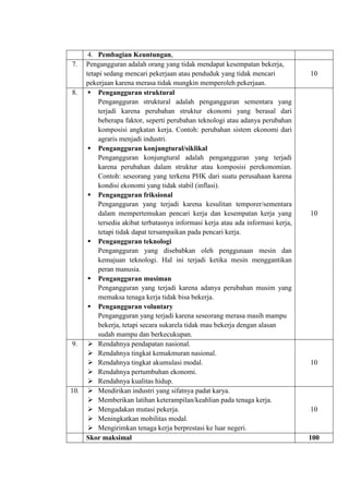 4. Pembagian Keuntungan,
7. Pengangguran adalah orang yang tidak mendapat kesempatan bekerja,
tetapi sedang mencari pekerjaan atau penduduk yang tidak mencari
pekerjaan karena merasa tidak mungkin memperoleh pekerjaan.
10
8.  Pengangguran struktural
Pengangguran struktural adalah pengangguran sementara yang
terjadi karena perubahan struktur ekonomi yang berasal dari
beberapa faktor, seperti perubahan teknologi atau adanya perubahan
komposisi angkatan kerja. Contoh: perubahan sistem ekonomi dari
agraris menjadi industri.
 Pengangguran konjungtural/siklikal
Pengangguran konjungtural adalah pengangguran yang terjadi
karena perubahan dalam struktur atau komposisi perekonomian.
Contoh: seseorang yang terkena PHK dari suatu perusahaan karena
kondisi ekonomi yang tidak stabil (inflasi).
 Pengangguran friksional
Pengangguran yang terjadi karena kesulitan temporer/sementara
dalam mempertemukan pencari kerja dan kesempatan kerja yang
tersedia akibat terbatasnya informasi kerja atau ada informasi kerja,
tetapi tidak dapat tersampaikan pada pencari kerja.
 Pengangguran teknologi
Pengangguran yang disebabkan oleh penggunaan mesin dan
kemajuan teknologi. Hal ini terjadi ketika mesin menggantikan
peran manusia.
 Pengangguran musiman
Pengangguran yang terjadi karena adanya perubahan musim yang
memaksa tenaga kerja tidak bisa bekerja.
 Pengangguran voluntary
Pengangguran yang terjadi karena seseorang merasa masih mampu
bekerja, tetapi secara sukarela tidak mau bekerja dengan alasan
sudah mampu dan berkecukupan.
10
9.  Rendahnya pendapatan nasional.
 Rendahnya tingkat kemakmuran nasional.
 Rendahnya tingkat akumulasi modal.
 Rendahnya pertumbuhan ekonomi.
 Rendahnya kualitas hidup.
10
10.  Mendirikan industri yang sifatnya padat karya.
 Memberikan latihan keterampilan/keahlian pada tenaga kerja.
 Mengadakan mutasi pekerja.
 Meningkatkan mobilitas modal.
 Mengirimkan tenaga kerja berprestasi ke luar negeri.
10
Skor maksimal 100
 