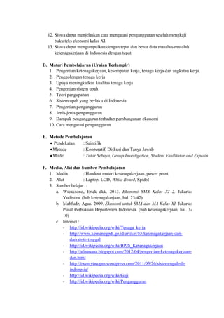 12. Siswa dapat menjelaskan cara mengatasi pengangguran setelah mengkaji
buku teks ekonomi kelas XI.
13. Siswa dapat mengumpulkan dengan tepat dan benar data masalah-masalah
ketenagakerjaan di Indonesia dengan tepat.
D. Materi Pembelajaran (Uraian Terlampir)
1. Pengertian ketenagakerjaan, kesempatan kerja, tenaga kerja dan angkatan kerja.
2. Penggolongan tenaga kerja
3. Upaya meningkatkan kualitas tenaga kerja
4. Pengertian sistem upah
5. Teori pengupahan
6. Sistem upah yang berlaku di Indonesia
7. Pengertian pengangguran
8. Jenis-jenis pengangguran
9. Dampak pengangguran terhadap pembangunan ekonomi
10. Cara mengatasi pengangguran
E. Metode Pembelajaran
 Pendekatan : Saintifik
Metode : Kooperatif, Diskusi dan Tanya Jawab
Model : Tutor Sebaya, Group Investigation, Student Fasilitator and Explain
F. Media, Alat dan Sumber Pembelajaran
1. Media : Handout materi ketenagakerjaan, power point
2. Alat : Laptop, LCD, White Board, Spidol
3. Sumber belajar :
a. Wicaksono, Erick dkk. 2013. Ekonomi SMA Kelas XI 2. Jakarta:
Yudistira. (bab ketenagakerjaan, hal. 23-42)
b. Mahfudz, Agus. 2009. Ekonomi untuk SMA dan MA Kelas XI. Jakarta:
Pusat Perbukuan Departemen Indonesia. (bab ketenagakerjaan, hal. 3-
10)
c. Internet :
- http://id.wikipedia.org/wiki/Tenaga_kerja
- http://www.kemenegpdt.go.id/artikel/85/ketenagakerjaan-dan-
daerah-tertinggal
- http://id.wikipedia.org/wiki/BPJS_Ketenagakerjaan
- http://alisanana.blogspot.com/2012/04/pengertian-ketenagakerjaan-
dan.html
- http://twentytwopm.wordpress.com/2011/03/26/sistem-upah-di-
indonesia/
- http://id.wikipedia.org/wiki/Gaji
- http://id.wikipedia.org/wiki/Pengangguran
 